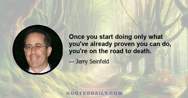 Once you start doing only what you've already proven you can do, you're on the road to death.