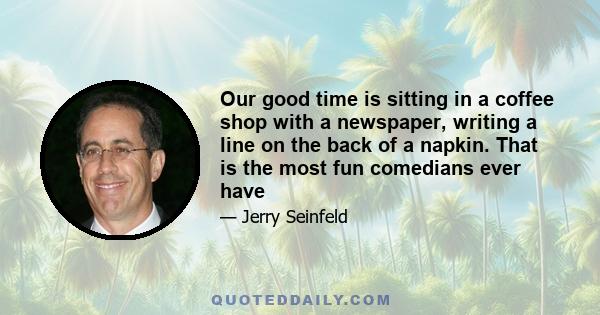 Our good time is sitting in a coffee shop with a newspaper, writing a line on the back of a napkin. That is the most fun comedians ever have