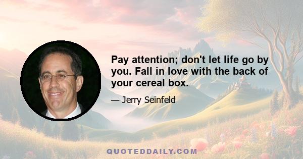 Pay attention; don't let life go by you. Fall in love with the back of your cereal box.