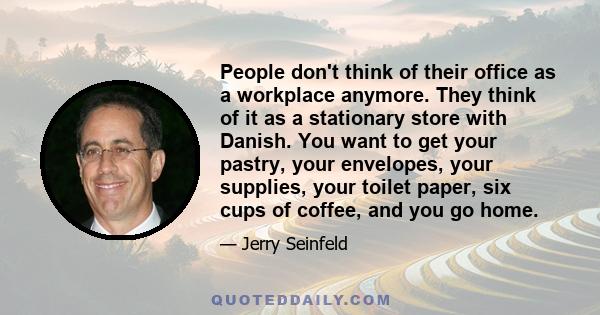 People don't think of their office as a workplace anymore. They think of it as a stationary store with Danish. You want to get your pastry, your envelopes, your supplies, your toilet paper, six cups of coffee, and you