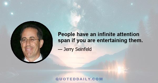 People have an infinite attention span if you are entertaining them.