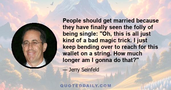 People should get married because they have finally seen the folly of being single: Oh, this is all just kind of a bad magic trick. I just keep bending over to reach for this wallet on a string. How much longer am I