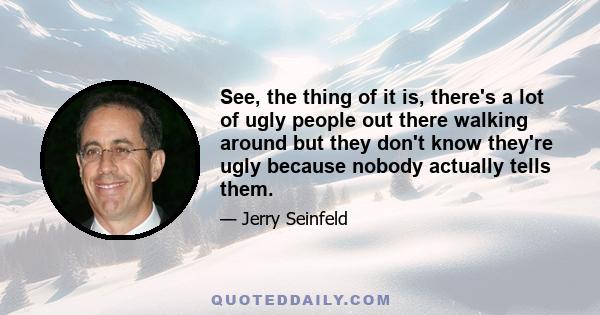 See, the thing of it is, there's a lot of ugly people out there walking around but they don't know they're ugly because nobody actually tells them.