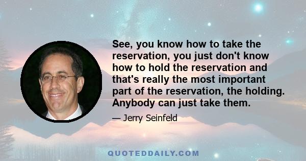 See, you know how to take the reservation, you just don't know how to hold the reservation and that's really the most important part of the reservation, the holding. Anybody can just take them.