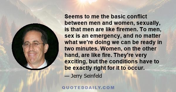 Seems to me the basic conflict between men and women, sexually, is that men are like firemen. To men, sex is an emergency, and no matter what we're doing we can be ready in two minutes. Women, on the other hand, are