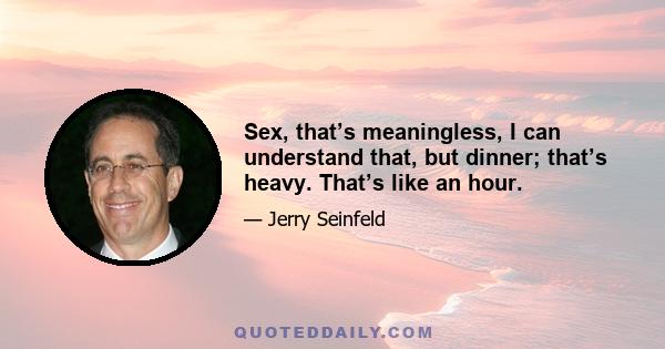 Sex, that’s meaningless, I can understand that, but dinner; that’s heavy. That’s like an hour.