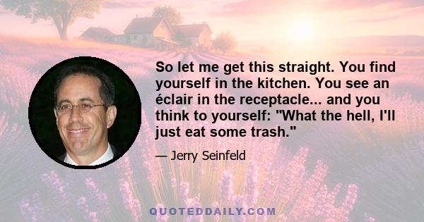 So let me get this straight. You find yourself in the kitchen. You see an éclair in the receptacle... and you think to yourself: What the hell, I'll just eat some trash.