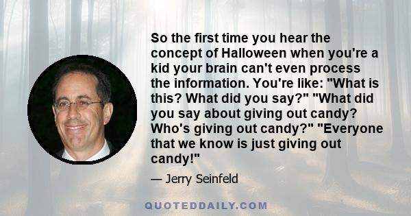 So the first time you hear the concept of Halloween when you're a kid your brain can't even process the information. You're like: What is this? What did you say? What did you say about giving out candy? Who's giving out 