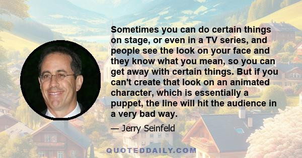 Sometimes you can do certain things on stage, or even in a TV series, and people see the look on your face and they know what you mean, so you can get away with certain things. But if you can't create that look on an