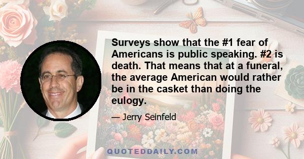 Surveys show that the #1 fear of Americans is public speaking. #2 is death. That means that at a funeral, the average American would rather be in the casket than doing the eulogy.