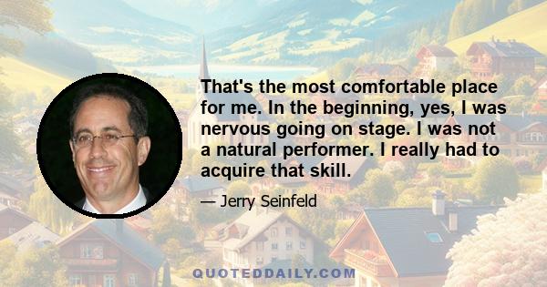 That's the most comfortable place for me. In the beginning, yes, I was nervous going on stage. I was not a natural performer. I really had to acquire that skill.