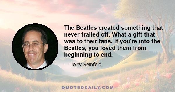 The Beatles created something that never trailed off. What a gift that was to their fans. If you're into the Beatles, you loved them from beginning to end.