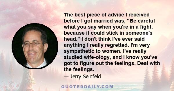 The best piece of advice I received before I got married was, Be careful what you say when you're in a fight, because it could stick in someone's head. I don't think I've ever said anything I really regretted. I'm very