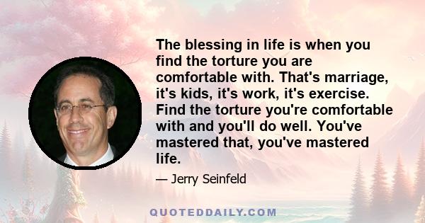 The blessing in life is when you find the torture you are comfortable with. That's marriage, it's kids, it's work, it's exercise. Find the torture you're comfortable with and you'll do well. You've mastered that, you've 