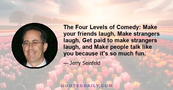 The Four Levels of Comedy: Make your friends laugh, Make strangers laugh, Get paid to make strangers laugh, and Make people talk like you because it's so much fun.