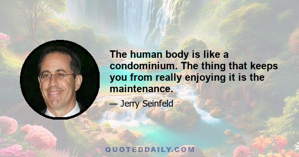 The human body is like a condominium. The thing that keeps you from really enjoying it is the maintenance.