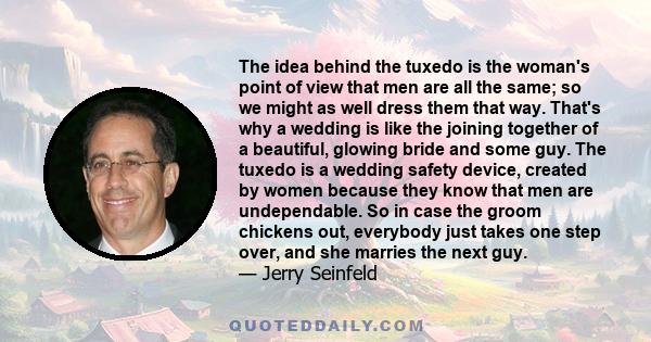 The idea behind the tuxedo is the woman's point of view that men are all the same; so we might as well dress them that way. That's why a wedding is like the joining together of a beautiful, glowing bride and some guy.