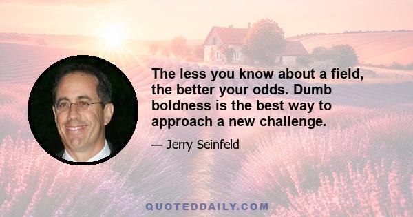 The less you know about a field, the better your odds. Dumb boldness is the best way to approach a new challenge.