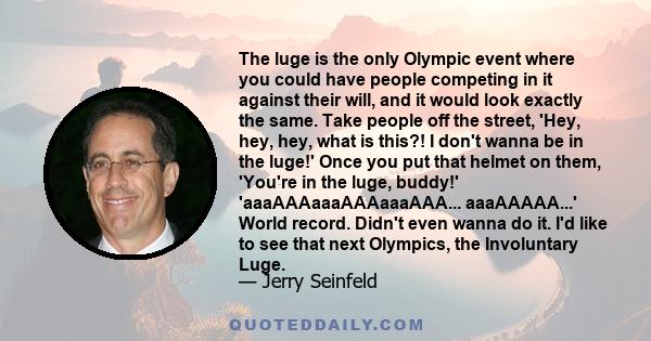 The luge is the only Olympic event where you could have people competing in it against their will, and it would look exactly the same. Take people off the street, 'Hey, hey, hey, what is this?! I don't wanna be in the