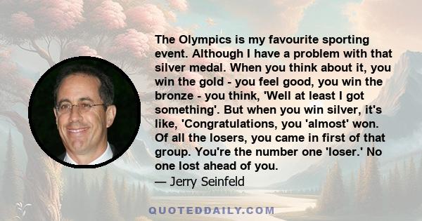 The Olympics is my favourite sporting event. Although I have a problem with that silver medal. When you think about it, you win the gold - you feel good, you win the bronze - you think, 'Well at least I got something'.