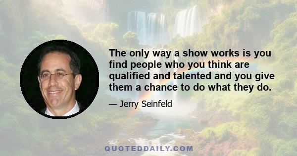 The only way a show works is you find people who you think are qualified and talented and you give them a chance to do what they do.