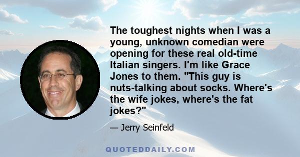 The toughest nights when I was a young, unknown comedian were opening for these real old-time Italian singers. I'm like Grace Jones to them. This guy is nuts-talking about socks. Where's the wife jokes, where's the fat