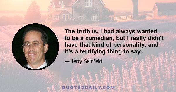 The truth is, I had always wanted to be a comedian, but I really didn't have that kind of personality, and it's a terrifying thing to say.