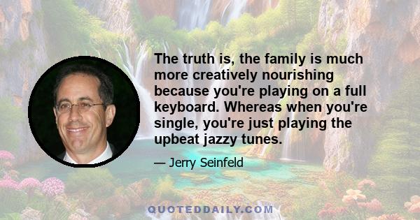 The truth is, the family is much more creatively nourishing because you're playing on a full keyboard. Whereas when you're single, you're just playing the upbeat jazzy tunes.