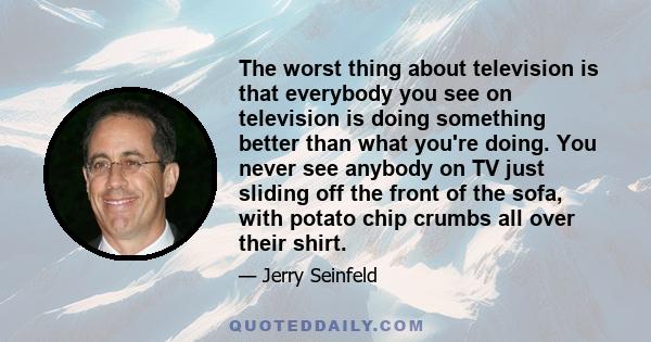 The worst thing about television is that everybody you see on television is doing something better than what you're doing. You never see anybody on TV just sliding off the front of the sofa, with potato chip crumbs all