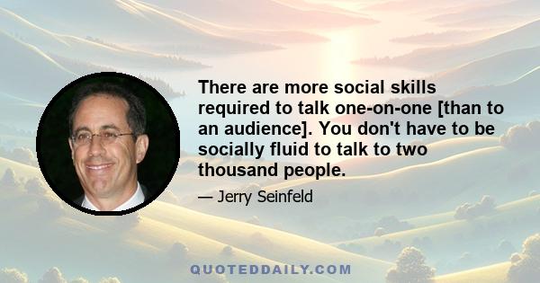 There are more social skills required to talk one-on-one [than to an audience]. You don't have to be socially fluid to talk to two thousand people.