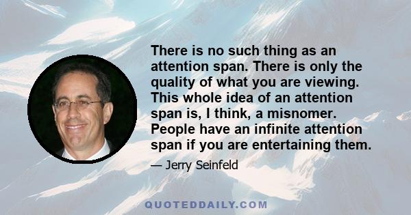 There is no such thing as an attention span. There is only the quality of what you are viewing. This whole idea of an attention span is, I think, a misnomer. People have an infinite attention span if you are