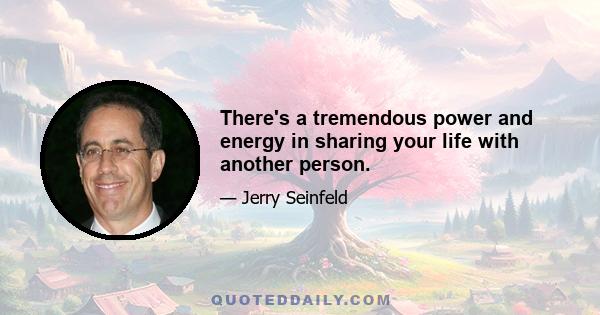 There's a tremendous power and energy in sharing your life with another person.