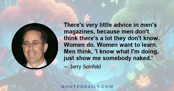 There's very little advice in men's magazines, because men don't think there's a lot they don't know. Women do. Women want to learn. Men think, 'I know what I'm doing, just show me somebody naked.'