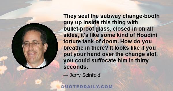 They seal the subway change-booth guy up inside this thing with bullet-proof glass, closed in on all sides, it's like some kind of Houdini torture tank of doom. How do you breathe in there? It looks like if you put your 