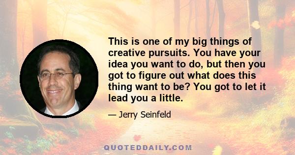 This is one of my big things of creative pursuits. You have your idea you want to do, but then you got to figure out what does this thing want to be? You got to let it lead you a little.