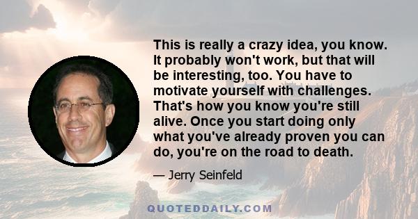 This is really a crazy idea, you know. It probably won't work, but that will be interesting, too. You have to motivate yourself with challenges. That's how you know you're still alive. Once you start doing only what