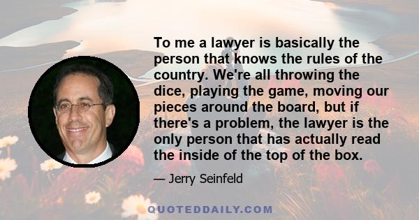 To me a lawyer is basically the person that knows the rules of the country. We're all throwing the dice, playing the game, moving our pieces around the board, but if there's a problem, the lawyer is the only person that 