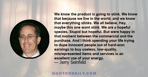 We know the product is going to stink. We know that because we live in the world, and we know that everything stinks. We all believe, Hey, maybe this one wont stink. We are a hopeful species. Stupid but hopeful. But