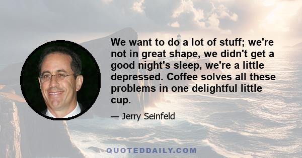 We want to do a lot of stuff; we're not in great shape, we didn't get a good night's sleep, we're a little depressed. Coffee solves all these problems in one delightful little cup.