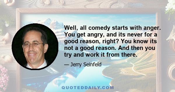 Well, all comedy starts with anger. You get angry, and its never for a good reason, right? You know its not a good reason. And then you try and work it from there.