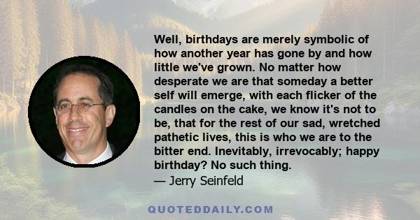 Well, birthdays are merely symbolic of how another year has gone by and how little we've grown. No matter how desperate we are that someday a better self will emerge, with each flicker of the candles on the cake, we