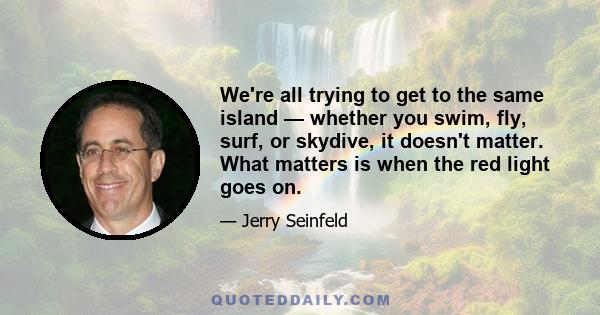 We're all trying to get to the same island — whether you swim, fly, surf, or skydive, it doesn't matter. What matters is when the red light goes on.