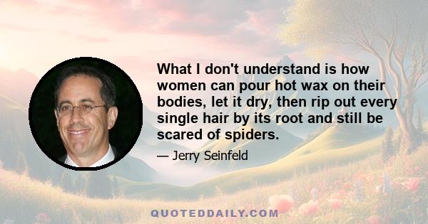 What I don't understand is how women can pour hot wax on their bodies, let it dry, then rip out every single hair by its root and still be scared of spiders.