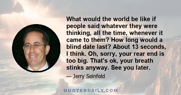 What would the world be like if people said whatever they were thinking, all the time, whenever it came to them? How long would a blind date last? About 13 seconds, I think. Oh, sorry, your rear end is too big. That's