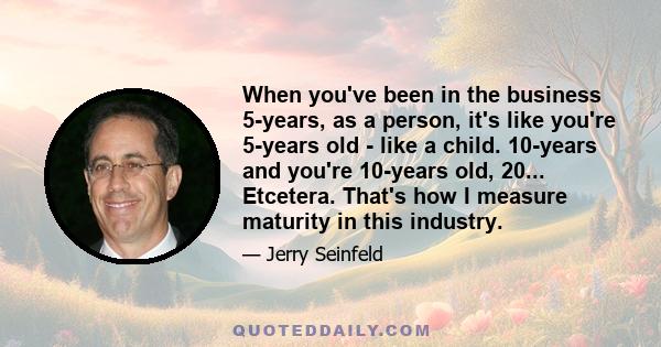 When you've been in the business 5-years, as a person, it's like you're 5-years old - like a child. 10-years and you're 10-years old, 20... Etcetera. That's how I measure maturity in this industry.