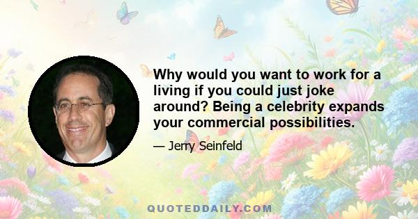 Why would you want to work for a living if you could just joke around? Being a celebrity expands your commercial possibilities.