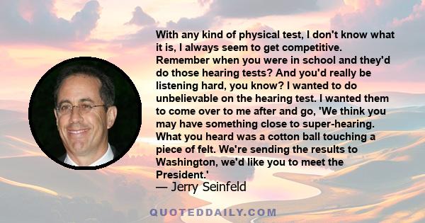 With any kind of physical test, I don't know what it is, I always seem to get competitive. Remember when you were in school and they'd do those hearing tests? And you'd really be listening hard, you know? I wanted to do 