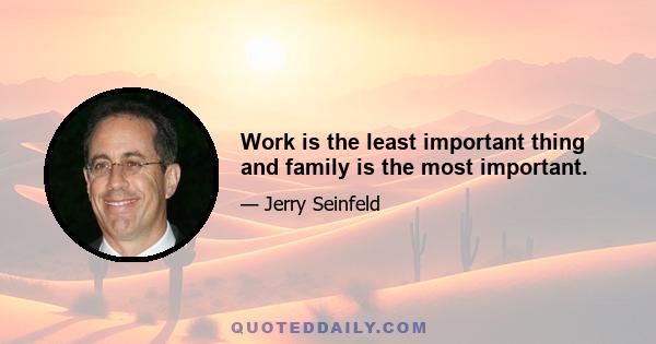 Work is the least important thing and family is the most important.