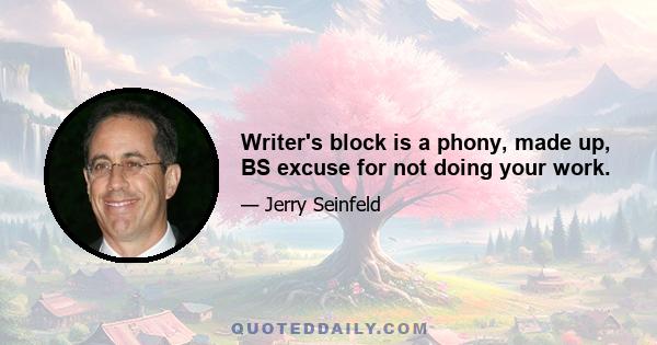 Writer's block is a phony, made up, BS excuse for not doing your work.