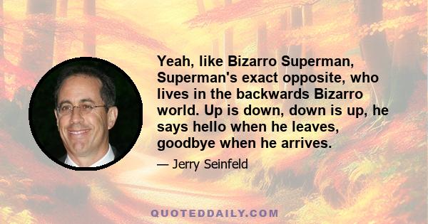 Yeah, like Bizarro Superman, Superman's exact opposite, who lives in the backwards Bizarro world. Up is down, down is up, he says hello when he leaves, goodbye when he arrives.